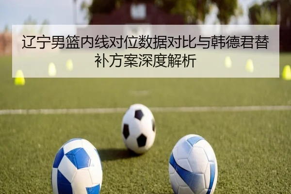 辽宁男篮内线对位数据对比与韩德君替补方案深度解析 | BaJIeSPORtS