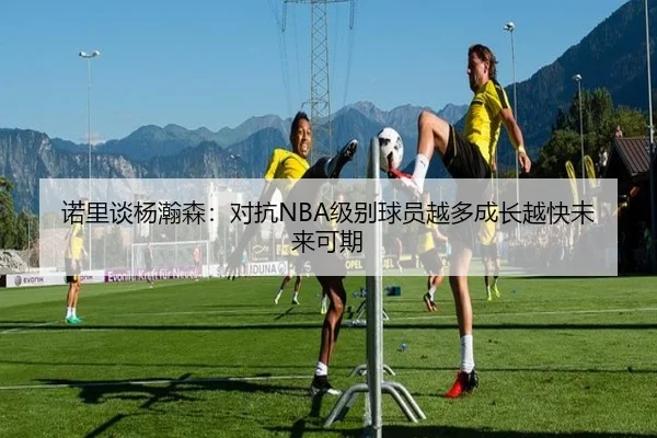 诺里谈杨瀚森：对抗NBA级别球员越多成长越快未来可期 | BaJIeSPORtS